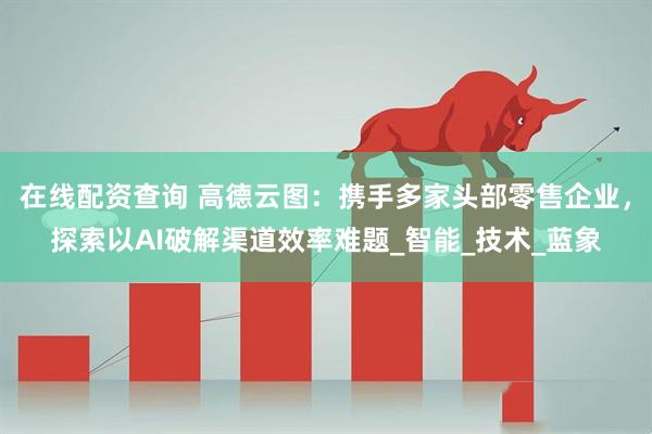 在线配资查询 高德云图：携手多家头部零售企业，探索以AI破解渠道效率难题_智能_技术_蓝象