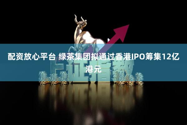 配资放心平台 绿茶集团拟通过香港IPO筹集12亿港元