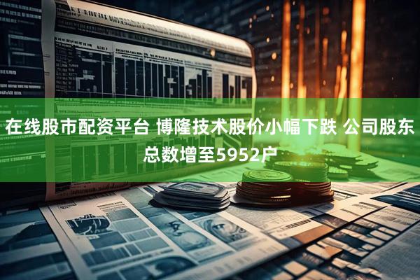 在线股市配资平台 博隆技术股价小幅下跌 公司股东总数增至5952户