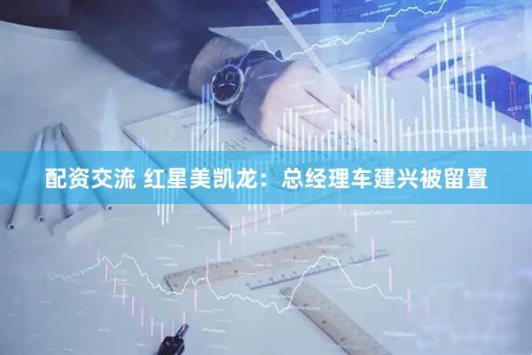 配资交流 红星美凯龙：总经理车建兴被留置