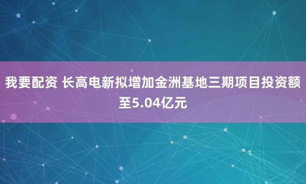 我要配资 长高电新拟增加金洲基地三期项目投资额至5.04亿元