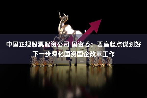 中国正规股票配资公司 国资委：要高起点谋划好下一步深化国资国企改革工作
