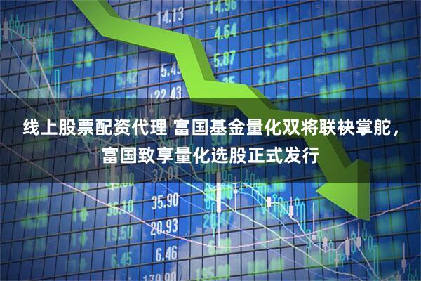 线上股票配资代理 富国基金量化双将联袂掌舵，富国致享量化选股正式发行