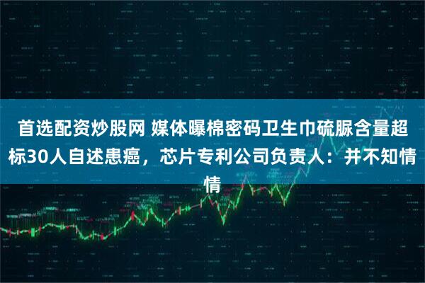 首选配资炒股网 媒体曝棉密码卫生巾硫脲含量超标30人自述患癌，芯片专利公司负责人：并不知情