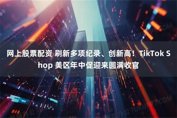 网上股票配资 刷新多项纪录、创新高！TikTok Shop 美区年中促迎来圆满收官
