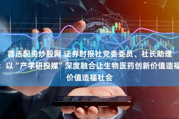 首选配资炒股网 证券时报社党委委员、社长助理朱丽：以“产学研投媒”深度融合让生物医药创新价值造福社会