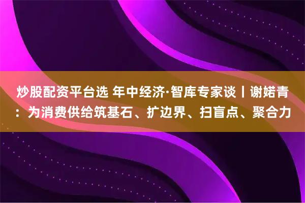 炒股配资平台选 年中经济·智库专家谈丨谢婼青：为消费供给筑基石、扩边界、扫盲点、聚合力