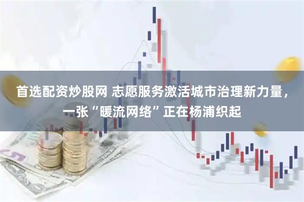 首选配资炒股网 志愿服务激活城市治理新力量，一张“暖流网络”正在杨浦织起