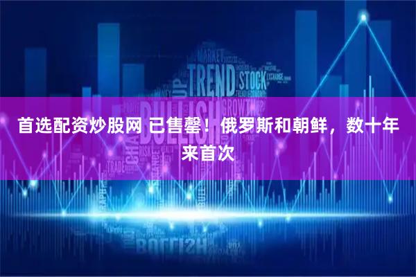 首选配资炒股网 已售罄！俄罗斯和朝鲜，数十年来首次
