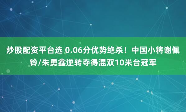 炒股配资平台选 0.06分优势绝杀！中国小将谢佩铃/朱勇鑫逆转夺得混双10米台冠军