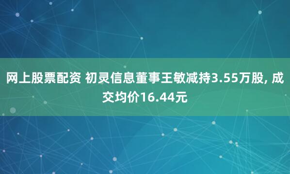 网上股票配资 初灵信息董事王敏减持3.55万股, 成交均价16.44元