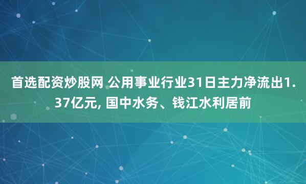 首选配资炒股网 公用事业行业31日主力净流出1.37亿元, 国中水务、钱江水利居前