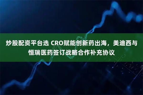 炒股配资平台选 CRO赋能创新药出海，美迪西与恒瑞医药签订战略合作补充协议