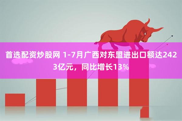 首选配资炒股网 1-7月广西对东盟进出口额达2423亿元，同比增长13%