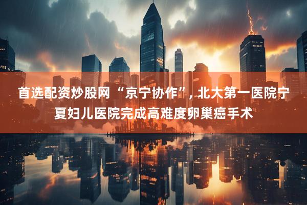 首选配资炒股网 “京宁协作”, 北大第一医院宁夏妇儿医院完成高难度卵巢癌手术