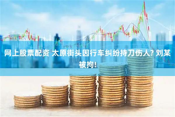 网上股票配资 太原街头因行车纠纷持刀伤人? 刘某被拘!