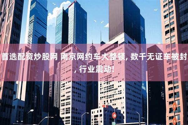 首选配资炒股网 南京网约车大整顿, 数千无证车被封, 行业震动!