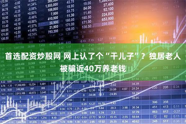 首选配资炒股网 网上认了个“干儿子”？独居老人被骗近40万养老钱