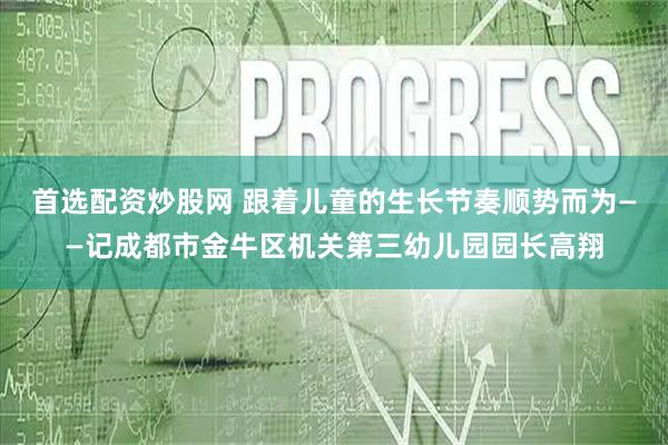首选配资炒股网 跟着儿童的生长节奏顺势而为——记成都市金牛区机关第三幼儿园园长高翔