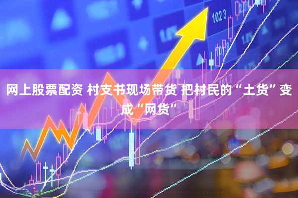 网上股票配资 村支书现场带货 把村民的“土货”变成“网货”