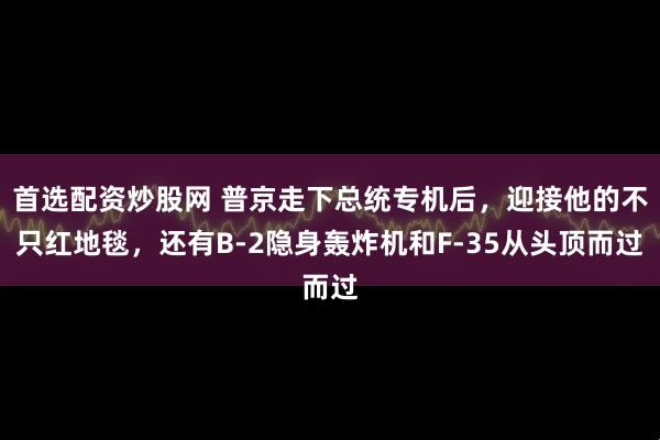 首选配资炒股网 普京走下总统专机后,迎接他的不只红地毯,还有B-2隐身轰炸机和F-35从头顶而过