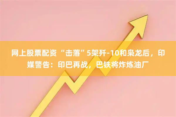 网上股票配资 “击落”5架歼-10和枭龙后，印媒警告：印巴再战，巴铁将炸炼油厂