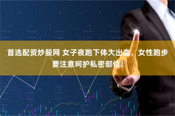 首选配资炒股网 女子夜跑下体大出血，女性跑步要注意呵护私密部位！