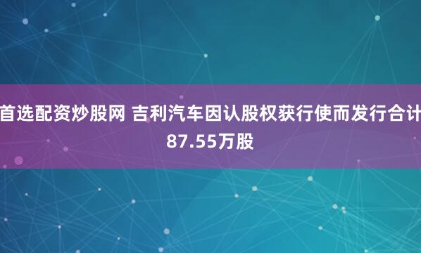 首选配资炒股网 吉利汽车因认股权获行使而发行合计87.55万股